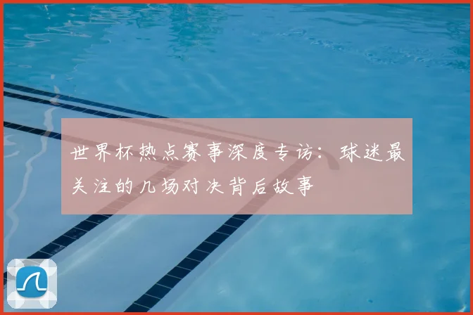 世界杯热点赛事深度专访：球迷最关注的几场对决背后故事