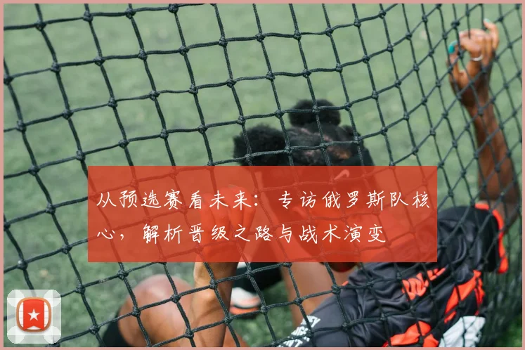 从预选赛看未来：专访俄罗斯队核心，解析晋级之路与战术演变