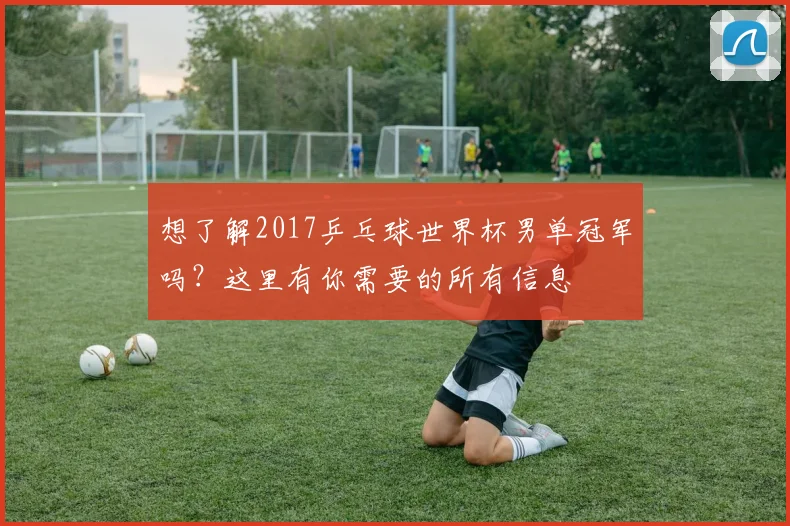 想了解2017乒乓球世界杯男单冠军吗？这里有你需要的所有信息