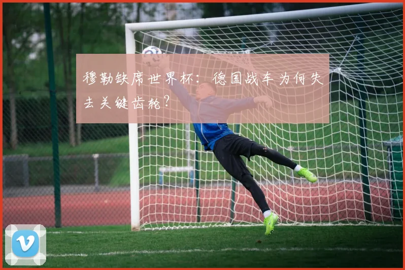 穆勒缺席世界杯：德国战车为何失去关键齿轮？