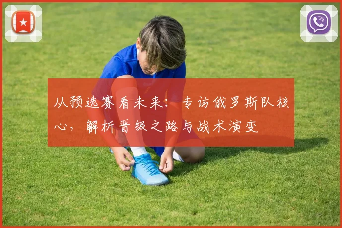 从预选赛看未来：专访俄罗斯队核心，解析晋级之路与战术演变