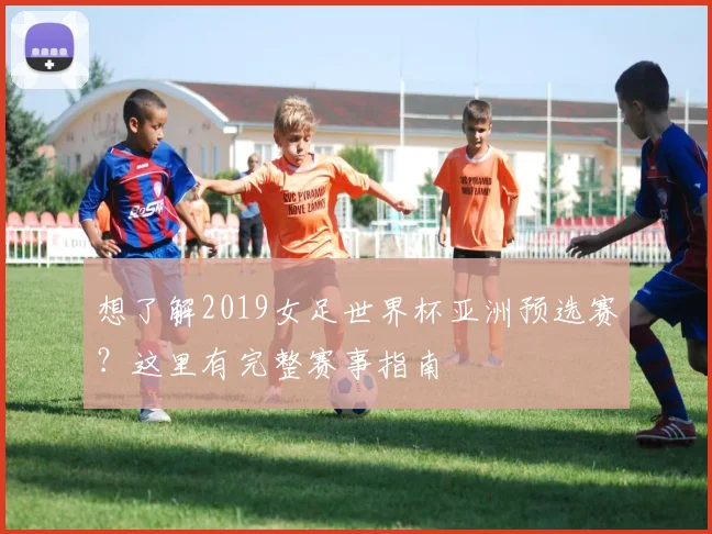 想了解2019女足世界杯亚洲预选赛？这里有完整赛事指南