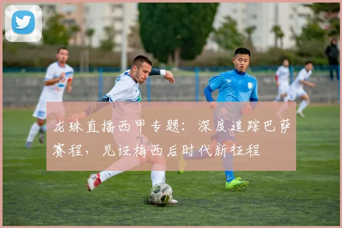 龙珠直播西甲专题：深度追踪巴萨赛程，见证梅西后时代新征程