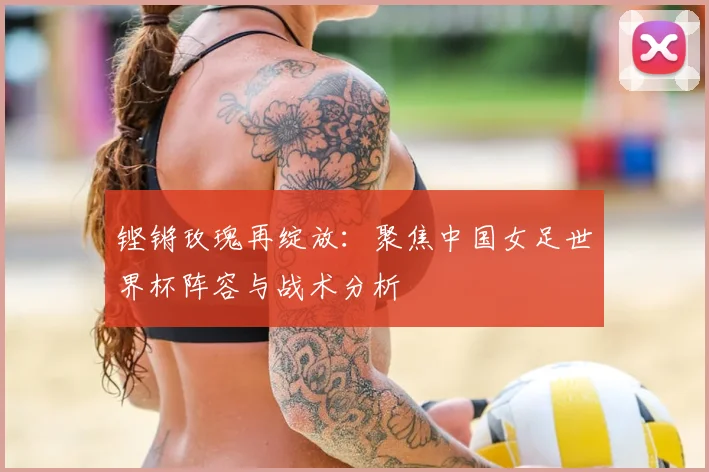 铿锵玫瑰再绽放：聚焦中国女足世界杯阵容与战术分析