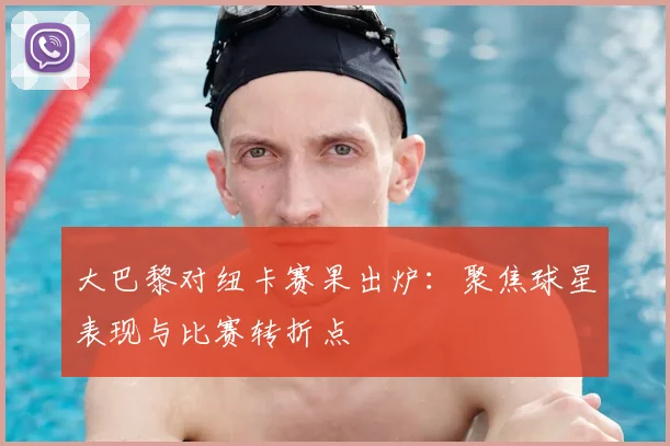大巴黎对纽卡赛果出炉：聚焦球星表现与比赛转折点