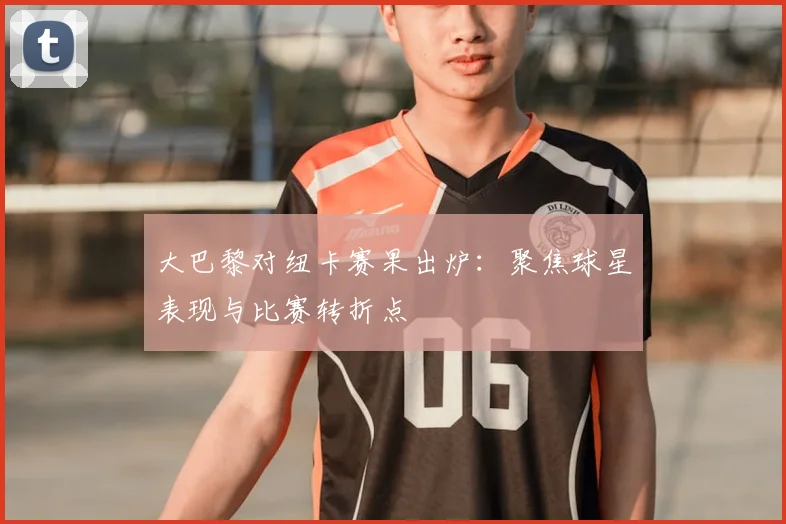 大巴黎对纽卡赛果出炉：聚焦球星表现与比赛转折点