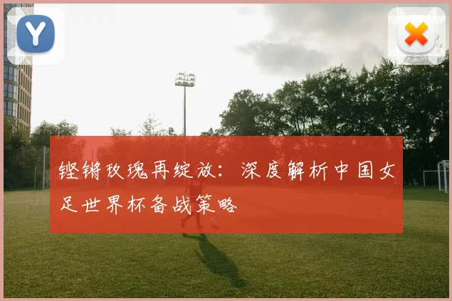铿锵玫瑰再绽放：深度解析中国女足世界杯备战策略