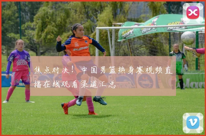 焦点对决！中国男篮热身赛视频直播在线观看渠道汇总