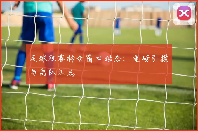 足球联赛转会窗口动态：重磅引援与离队汇总