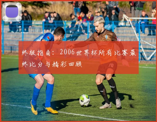 终极指南：2006世界杯所有比赛最终比分与精彩回顾