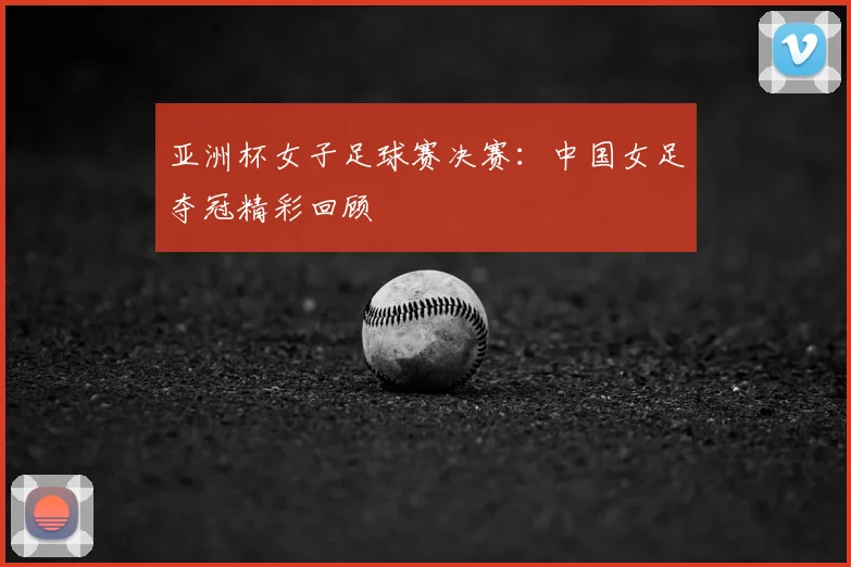 亚洲杯女子足球赛决赛：中国女足夺冠精彩回顾