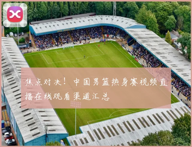 焦点对决！中国男篮热身赛视频直播在线观看渠道汇总