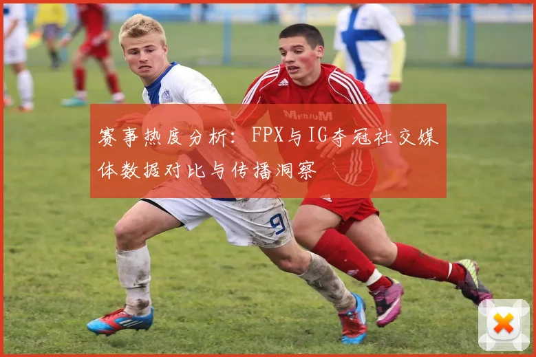赛事热度分析：FPX与IG夺冠社交媒体数据对比与传播洞察