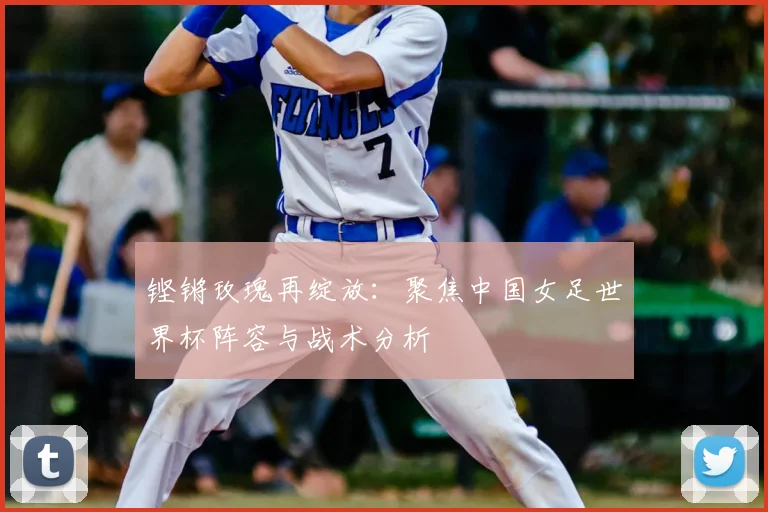 铿锵玫瑰再绽放：聚焦中国女足世界杯阵容与战术分析